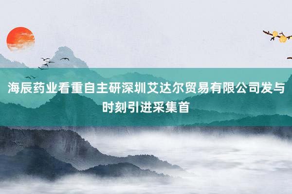 海辰药业看重自主研深圳艾达尔贸易有限公司发与时刻引进采集首